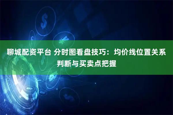 聊城配资平台 分时图看盘技巧：均价线位置关系判断与买卖点把握