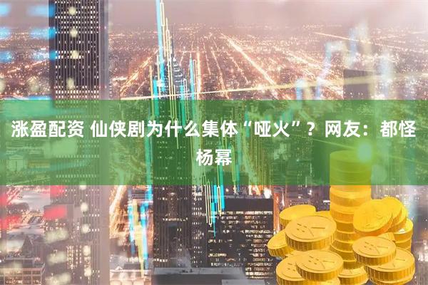 涨盈配资 仙侠剧为什么集体“哑火”？网友：都怪杨幂