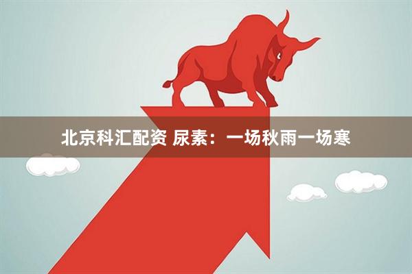 北京科汇配资 尿素：一场秋雨一场寒