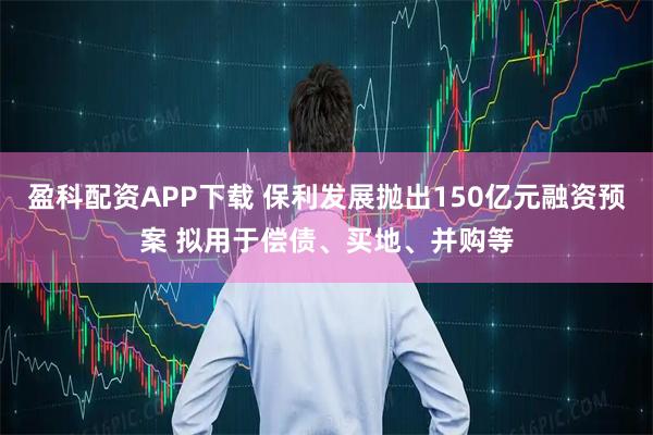 盈科配资APP下载 保利发展抛出150亿元融资预案 拟用于偿债、买地、并购等