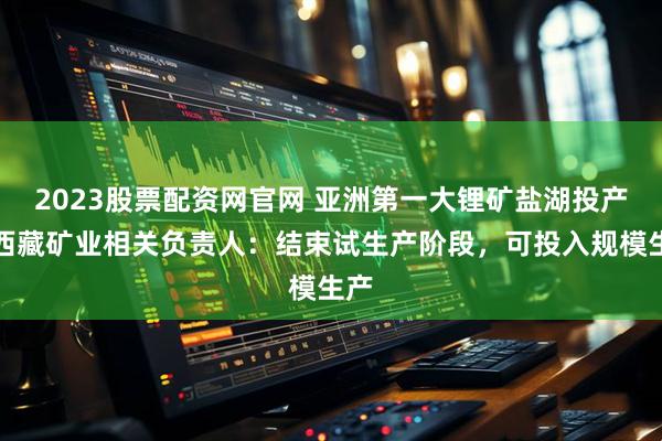 2023股票配资网官网 亚洲第一大锂矿盐湖投产！西藏矿业相关负责人：结束试生产阶段，可投入规模生产