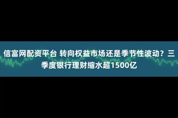 信富网配资平台 转向权益市场还是季节性波动？三季度银行理财缩水超1500亿