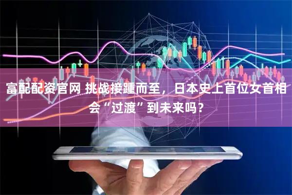富配配资官网 挑战接踵而至，日本史上首位女首相会“过渡”到未来吗？