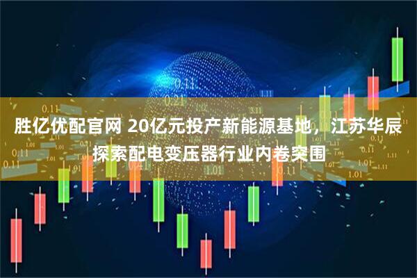 胜亿优配官网 20亿元投产新能源基地，江苏华辰探索配电变压器行业内卷突围