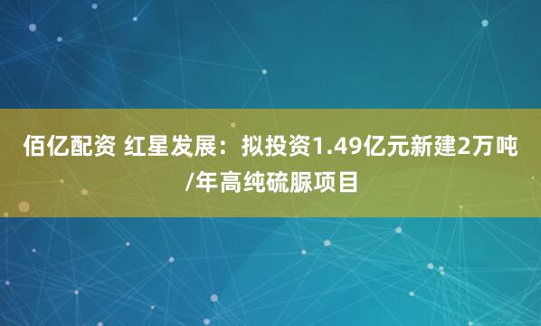 佰亿配资 红星发展：拟投资1.49亿元新建2万吨/年高纯硫脲项目
