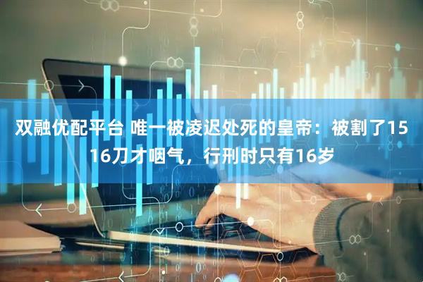 双融优配平台 唯一被凌迟处死的皇帝：被割了1516刀才咽气，行刑时只有16岁