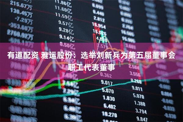 有道配资 雅运股份：选举刘新兵为第五届董事会职工代表董事