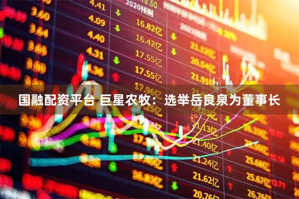 国融配资平台 巨星农牧：选举岳良泉为董事长