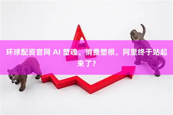 环球配资官网 AI 塑魂、消费塑根，阿里终于站起来了？