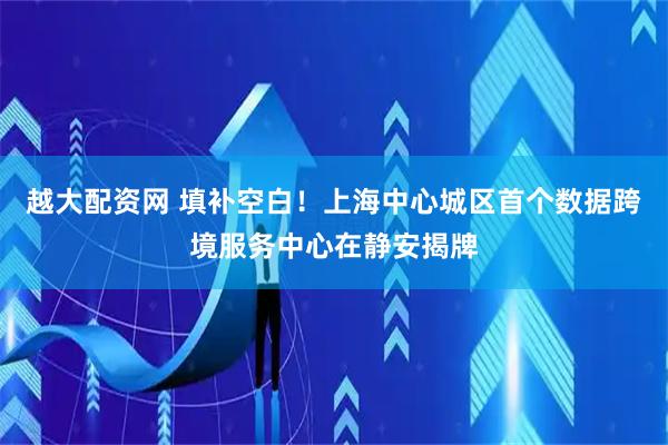 越大配资网 填补空白！上海中心城区首个数据跨境服务中心在静安揭牌