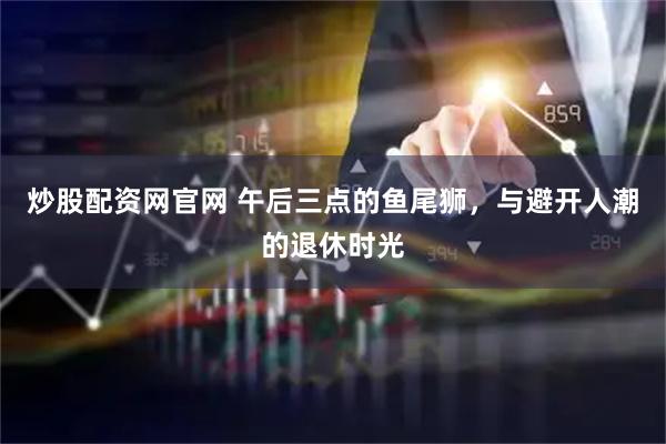 炒股配资网官网 午后三点的鱼尾狮，与避开人潮的退休时光