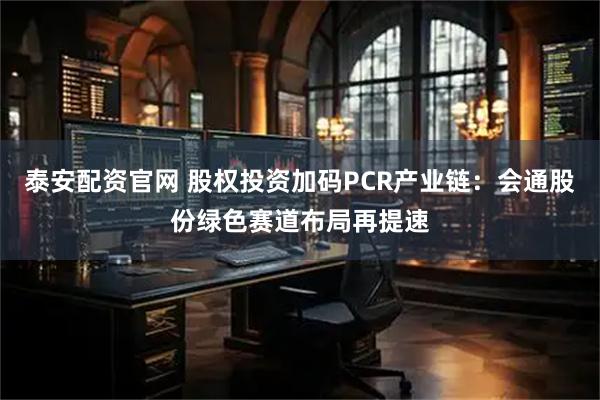 泰安配资官网 股权投资加码PCR产业链：会通股份绿色赛道布局再提速