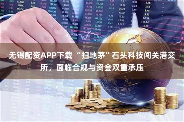 无锡配资APP下载 “扫地茅”石头科技闯关港交所，面临合规与资金双重承压