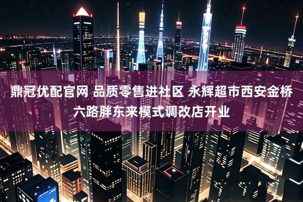 鼎冠优配官网 品质零售进社区 永辉超市西安金桥六路胖东来模式调改店开业