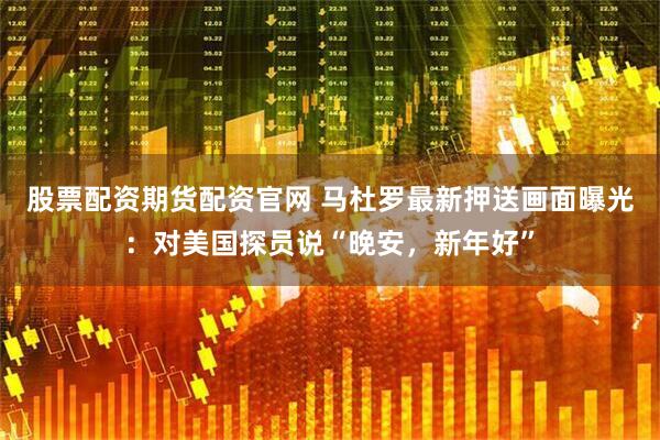 股票配资期货配资官网 马杜罗最新押送画面曝光：对美国探员说“晚安，新年好”