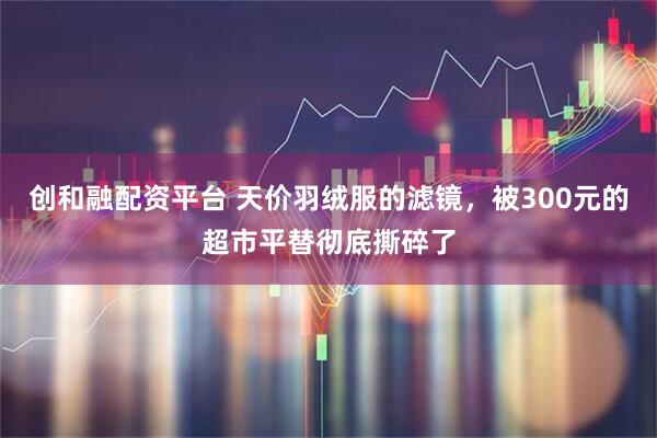 创和融配资平台 天价羽绒服的滤镜，被300元的超市平替彻底撕碎了
