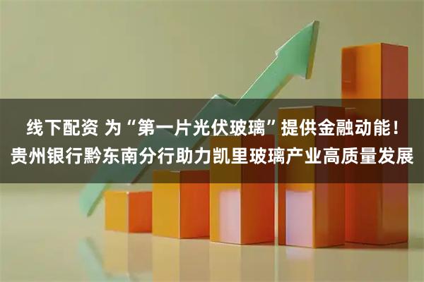 线下配资 为“第一片光伏玻璃”提供金融动能！贵州银行黔东南分行助力凯里玻璃产业高质量发展