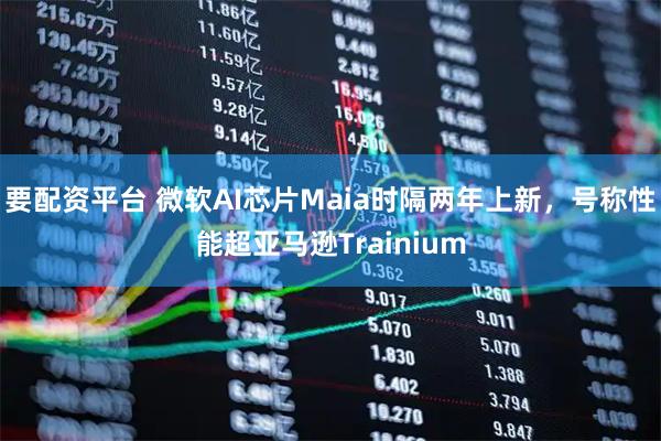 要配资平台 微软AI芯片Maia时隔两年上新，号称性能超亚马逊Trainium